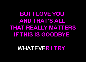 BUT I LOVE YOU
AND THAT'S ALL
THAT REALLY MATTERS
IF THIS IS GOODBYE

WHATEVER I TRY