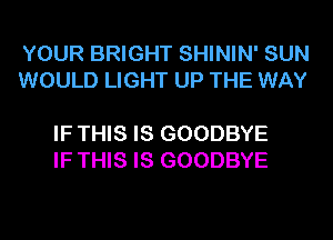 YOUR BRIGHT SHININ' SUN
WOULD LIGHT UP THE WAY

IF THIS IS GOODBYE
IF THIS IS GOODBYE