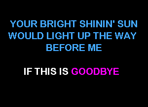 YOUR BRIGHT SHININ' SUN
WOULD LIGHT UP THE WAY
BEFORE ME

IF THIS IS GOODBYE