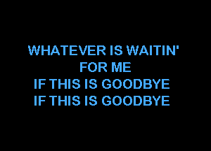 WHATEVER IS WAITIN'
FOR ME

IF THIS IS GOODBYE
IF THIS IS GOODBYE