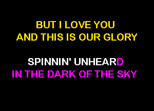BUT I LOVE YOU
AND THIS IS OUR GLORY

SPINNIN' UNHEARD
IN THE DARK OF THE SKY