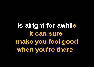 is alright for awhile

It can sure
make you feel good
when you're there