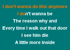 I don't wanna do this anymore
I don't wanna be
The reason why and
Every time I walk out that door
I see him die
A little more inside