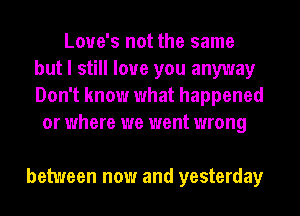 Love's not the same
but I still love you anyway
Don't know what happened

or where we went wrong

between now and yesterday