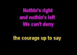 Nothin's right
and nothin's left
We can't deny

the courage up to say