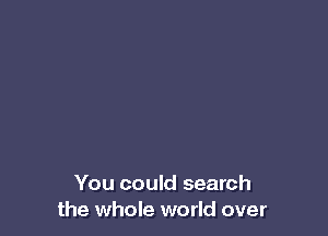 You could search
the whole world over