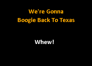 We're Gonna
Boogie Back To Texas

Whew!