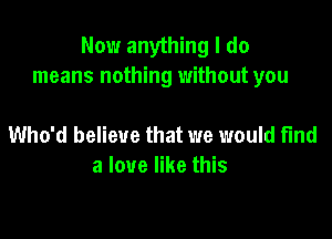 Now anything I do
means nothing without you

Who'd believe that we would fund
a love like this