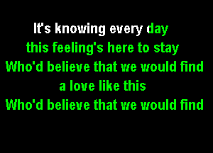 It's knowing every day
this feeling's here to stay
Who'd believe that we would find
a love like this
Who'd believe that we would find