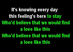 It's knowing every day
this feeling's here to stay
Who'd believe that we would find
a love like this

Who'd believe that we would find
a love like this