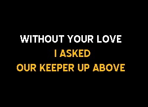 WITHOUT YOUR LOVE
I ASKED

OUR KEEPER UP ABOVE