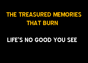 THE TREASURED MEMORIES
THAT BURN

LIFE'S NO GOOD YOU SEE