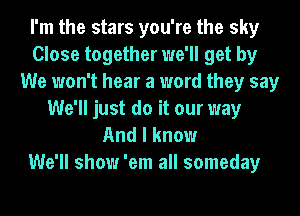 I'm the stars you're the sky
Close together we'll get by
We won't hear a word they say
We'll just do it our way
And I know

We'll show 'em all someday