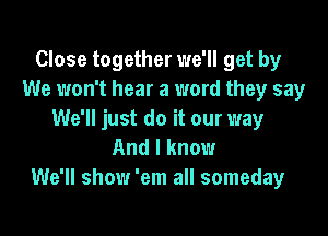 Close together we'll get by
We won't hear a word they say

We'll just do it our way
And I know
We'll show 'em all someday
