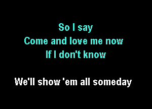 So I say
Come and love me now
Ifl don't know

We'll show 'em all someday