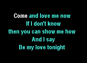 Come and love me now
lfl don't know

then you can show me how
And I say
Be my love tonight