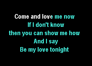 Come and love me now
lfl don't know

then you can show me how
And I say
Be my love tonight