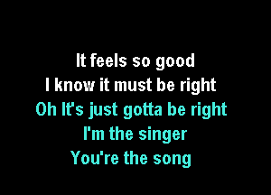 It feels so good
I know it must be right

0h lfs just gotta be right
I'm the singer
You're the song