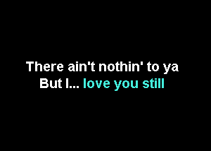 There ain't nothin' to ya

But I... love you still