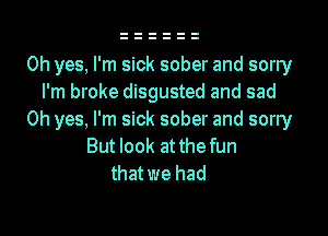 Oh yes, I'm sick sober and sorry
I'm broke disgusted and sad
Oh yes, I'm sick sober and sorry
But look at the fun
thatwe had