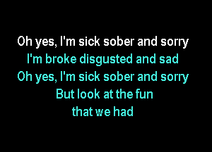 Oh yes, I'm sick sober and sorry
I'm broke disgusted and sad

Oh yes, I'm sick sober and sorry
But look at the fun
that we had