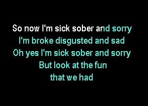 So now I'm sick sober and sorry
I'm broke disgusted and sad

Oh yes I'm sick sober and sorry
But look at thefun
that we had