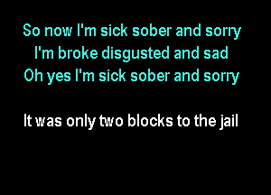 So now I'm sick sober and sorry
I'm broke disgusted and sad
Oh yes I'm sick sober and sorry

Itwas only two blocks to thejail