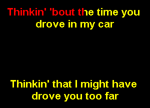 Thinkin' 'bout the time you
drove in my car

Thinkin' that I might have
drove you too far