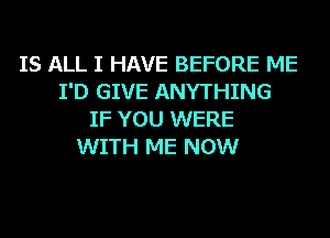 IS ALL I HAVE BEFORE ME
I'D GIVE ANYTHING
IF YOU WERE
WITH ME NOW