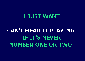 I JUST WANT

CAN'T HEAR IT PLAYING
IF IT'S NEVER
NUMBER ONE OR TWO