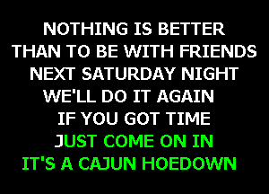 NOTHING IS BETTER
THAN TO BE WITH FRIENDS
NEXT SATURDAY NIGHT
WE'LL DO IT AGAIN
IF YOU GOT TIME
JUST COME ON IN
IT'S A CAJUN HOEDOWN