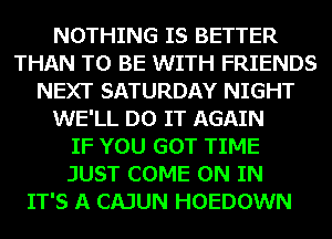 NOTHING IS BETTER
THAN TO BE WITH FRIENDS
NEXT SATURDAY NIGHT
WE'LL DO IT AGAIN
IF YOU GOT TIME
JUST COME ON IN
IT'S A CAJUN HOEDOWN