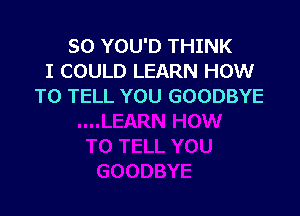 SO YOU'D THINK
I COULD LEARN HOW
TO TELL YOU GOODBYE