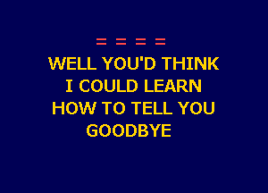 WELL YOU'D THINK
I COULD LEARN

HOW TO TELL YOU
GOODBYE