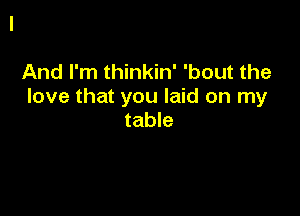 And I'm thinkin' 'bout the
love that you laid on my

table