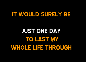 IT WOULD SURELY BE

JUST ONE DAY

TO LAST MY
WHOLE LIFE THROUGH