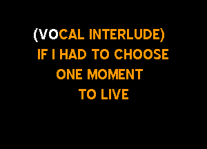 (VOCAL INTERLUDE)
IFI HAD TO CHOOSE
ONE MOMENT

TO LIVE