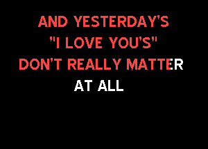 AND YESTERDAY'S
I LOVE YOU'S
DON'T REALLY MATTER

AT ALL