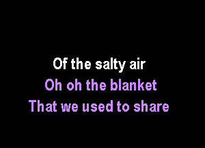 Of the salty air

Oh oh the blanket
That we used to share