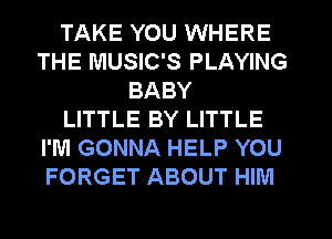 TAKE YOU WHERE
THE MUSIC'S PLAYING
BABY
LITTLE BY LITTLE
I'M GONNA HELP YOU
FORGET ABOUT HIM