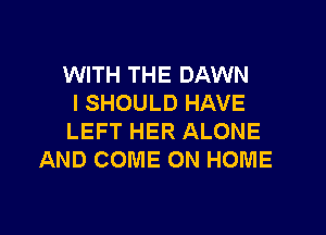 WITH THE DAWN
I SHOULD HAVE

LEFT HER ALONE
AND COME ON HOME
