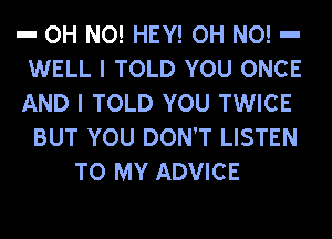 a OH NO! HEY! OH NO! a
WELL I TOLD YOU ONCE
AND I TOLD YOU TWICE

BUT YOU DON'T LISTEN
TO MY ADVICE