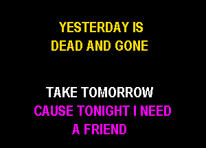 YESTERDAY IS
DEAD AND GONE

TAKE TOMORROW
CAUSE TONIGHT I NEED
A FRIEND