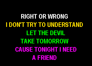 RIGHT 0R WRONG
I DON'T TRY TO UNDERSTAND
LET THE DEVIL
TAKE TOMORROW
CAUSE TONIGHT I NEED
A FRIEND