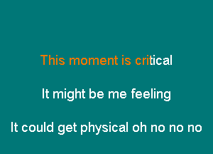 This moment is critical

It might be me feeling

It could get physical oh no no no