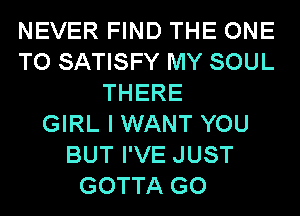 NEVER FIND THE ONE
TO SATISFY MY SOUL
THERE
GIRL I WANT YOU
BUT I'VE JUST
GOTTA GO