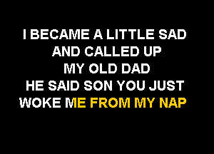 I BECAME A LITTLE SAD
AND CALLED UP
MY OLD DAD
HE SAID SON YOU JUST
WOKE ME FROM MY NAP