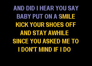 AND DID I HEAR YOU SAY
BABY PUT ON A SMILE
KICK YOUR SHOES OFF

AND STAY AWHILE

SINCE YOU ASKED ME TO

I DON'T MIND IF I DO