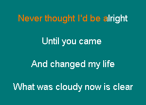 Never thought I'd be alright
Until you came

And changed my life

What was cloudy now is clear