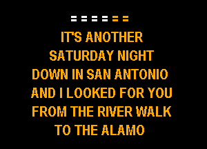 ITS ANOTHER
SATURDAY NIGHT
DOWN IN SAN ANTONIO
AND I LOOKED FOR YOU
FROM THE RIVER WALK
TO THE ALAMO